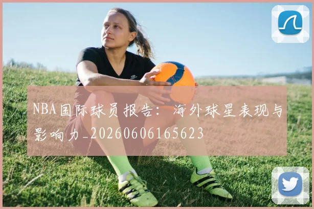 NBA国际球员报告:海外球星表现与影响力_20260606165623