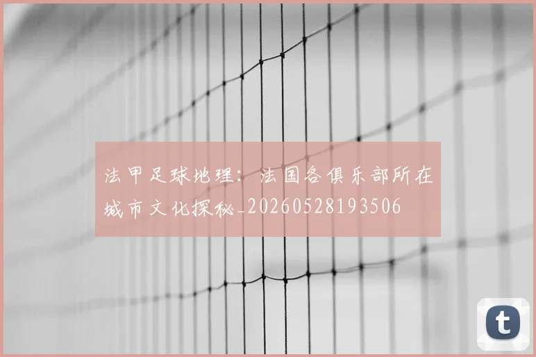 法甲足球地理:法国各俱乐部所在城市文化探秘_20260528193506