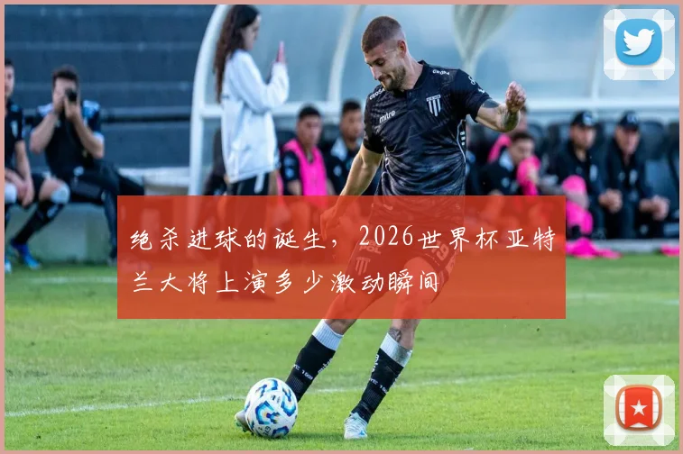 绝杀进球的诞生,2026世界杯亚特兰大将上演多少激动瞬间