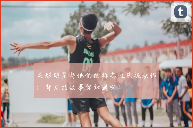 足球明星与他们的标志性庆祝动作:背后的故事你知道吗?