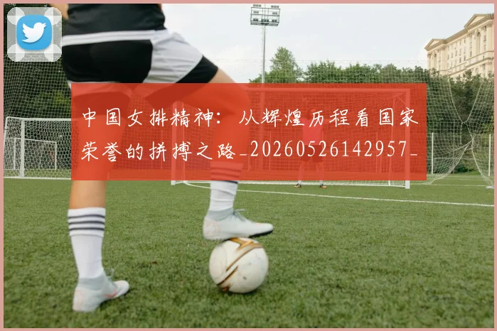 中国女排精神：从辉煌历程看国家荣誉的拼搏之路_20260526142957_20260607160536