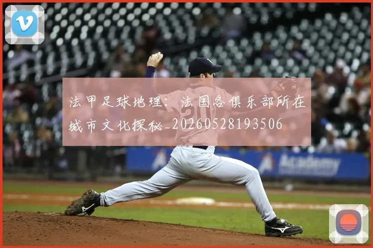 法甲足球地理：法国各俱乐部所在城市文化探秘_20260528193506