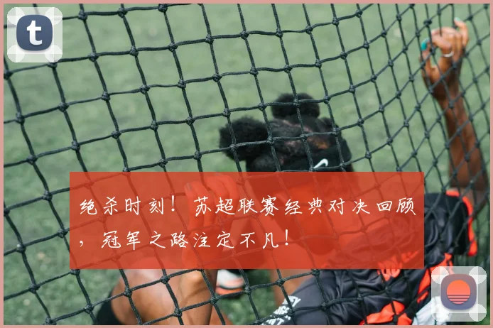 绝杀时刻!苏超联赛经典对决回顾,冠军之路注定不凡!