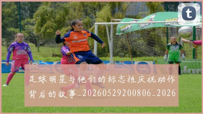 足球明星与他们的标志性庆祝动作背后的故事_20260529200806_20260610170316